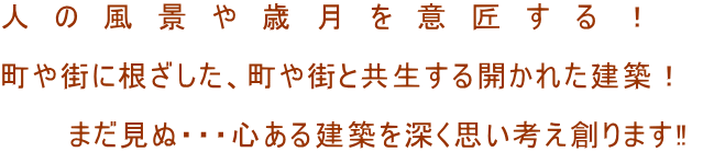 人　の　風　景　や　歳　月　を　意　匠　す　る　！  町や街に根ざした、町や街と共生する開かれた建築！  　　　まだ見ぬ・・・心ある建築を深く思い考え創ります‼　