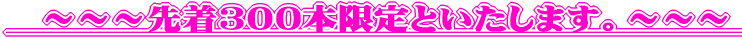 　～～～先着30０本限定といたします。～～～　